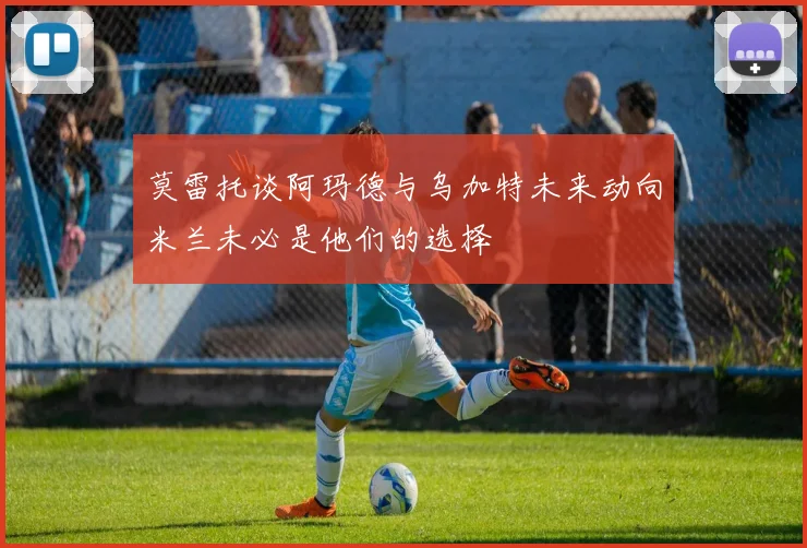 莫雷托谈阿玛德与乌加特未来动向米兰未必是他们的选择