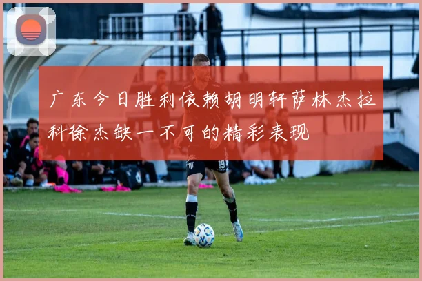 广东今日胜利依赖胡明轩萨林杰拉科徐杰缺一不可的精彩表现