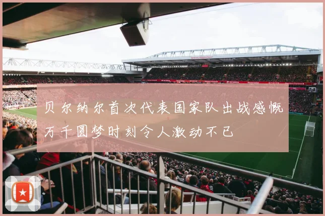 贝尔纳尔首次代表国家队出战感慨万千圆梦时刻令人激动不已