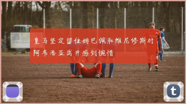 皇马坚定留住姆巴佩和维尼修斯对阿韦洛亚离开感到惋惜