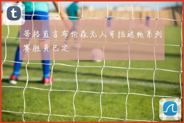 蒂格直言布伦森无人可挡这轮系列赛胜负已定