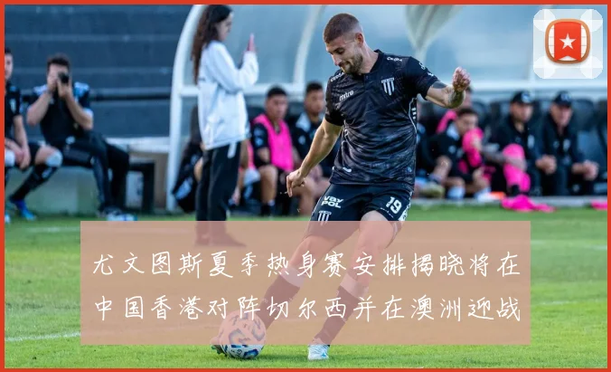 尤文图斯夏季热身赛安排揭晓将在中国香港对阵切尔西并在澳洲迎战国米