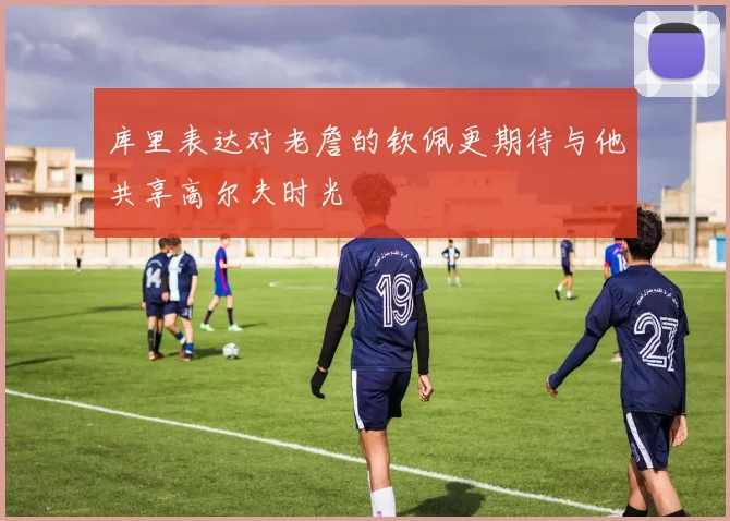 库里表达对老詹的钦佩更期待与他共享高尔夫时光