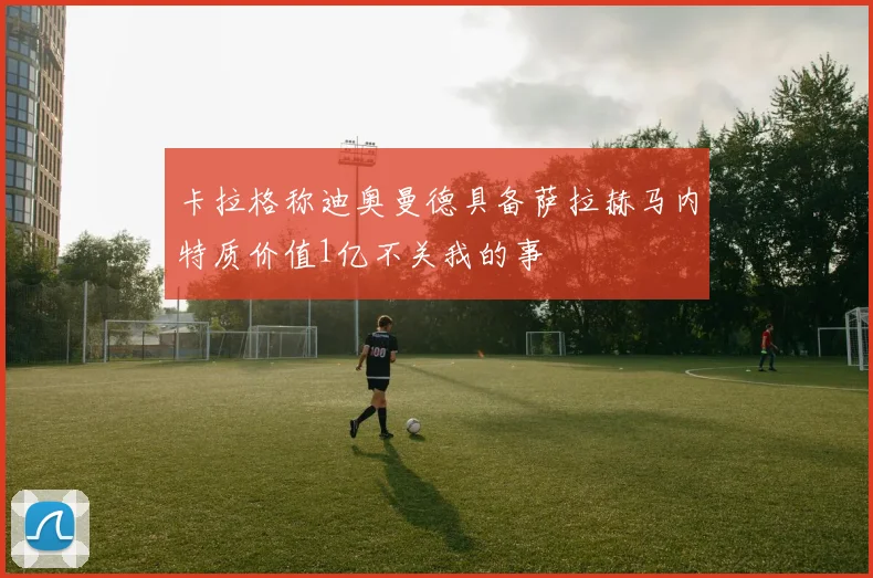 卡拉格称迪奥曼德具备萨拉赫马内特质价值1亿不关我的事