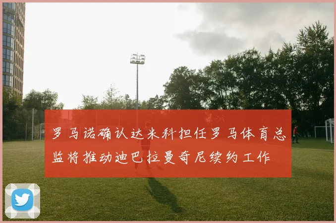 罗马诺确认达米科担任罗马体育总监将推动迪巴拉曼奇尼续约工作