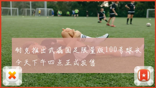 耐克推出武磊国足限量版100号球衣今天下午四点正式发售