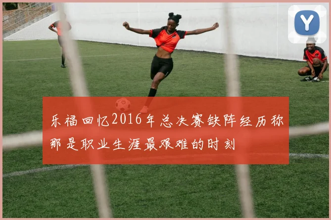 乐福回忆2016年总决赛缺阵经历称那是职业生涯最艰难的时刻