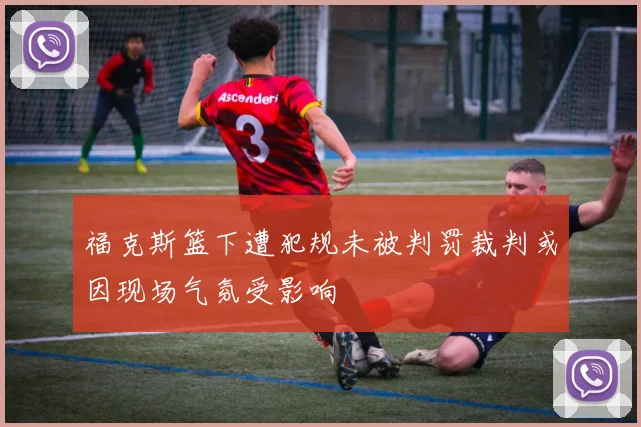 福克斯篮下遭犯规未被判罚裁判或因现场气氛受影响