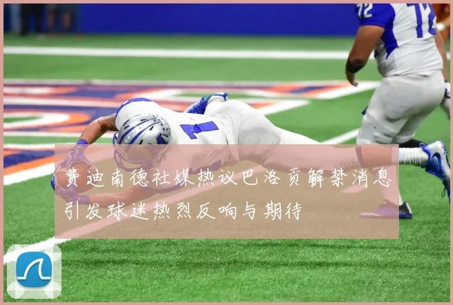 费迪南德社媒热议巴洛贡解禁消息引发球迷热烈反响与期待