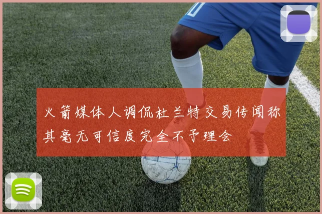 火箭媒体人调侃杜兰特交易传闻称其毫无可信度完全不予理会