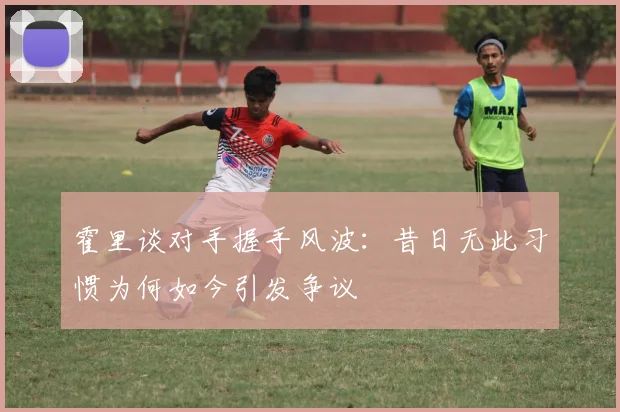 霍里谈对手握手风波：昔日无此习惯为何如今引发争议