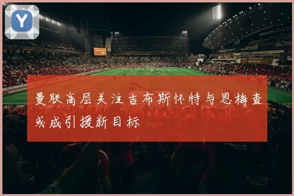 曼联高层关注吉布斯怀特与恩梅查或成引援新目标