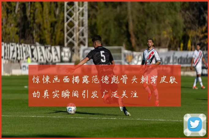 惊悚画面揭露范德彪骨头刺穿皮肤的真实瞬间引发广泛关注
