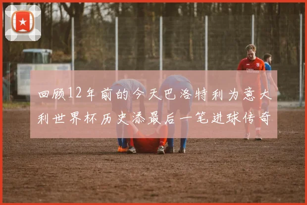 回顾12年前的今天巴洛特利为意大利世界杯历史添最后一笔进球传奇