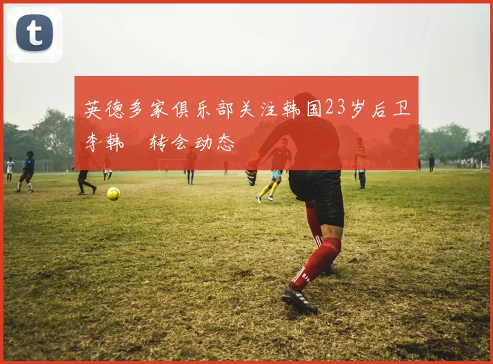 英德多家俱乐部关注韩国23岁后卫李韩汎转会动态