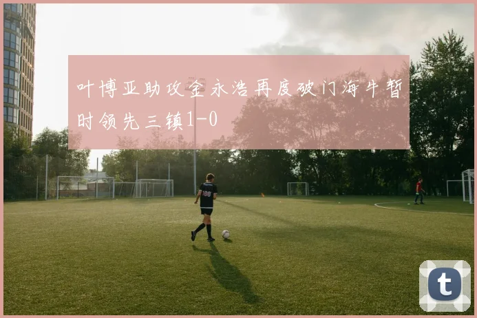 叶博亚助攻金永浩再度破门海牛暂时领先三镇1-0