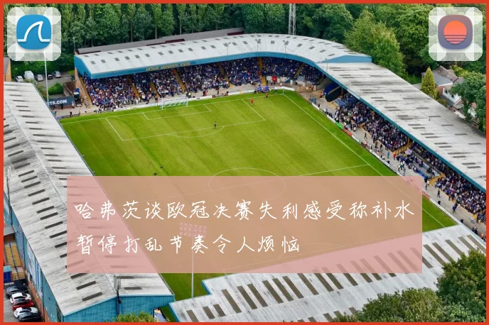 哈弗茨谈欧冠决赛失利感受称补水暂停打乱节奏令人烦恼