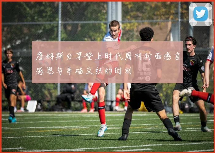 詹姆斯分享登上时代周刊封面感言感恩与幸福交织的时刻