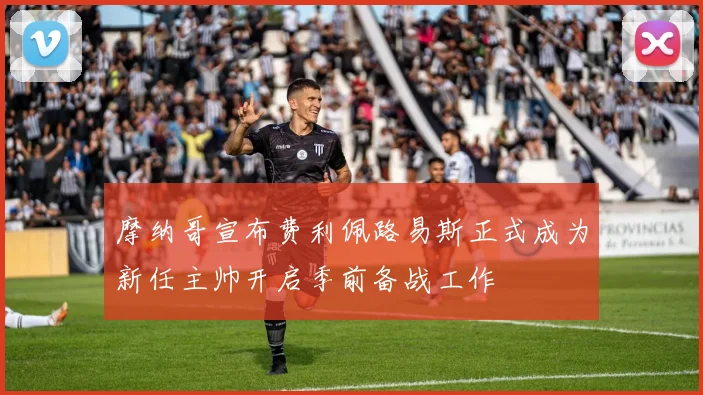 摩纳哥宣布费利佩路易斯正式成为新任主帅开启季前备战工作