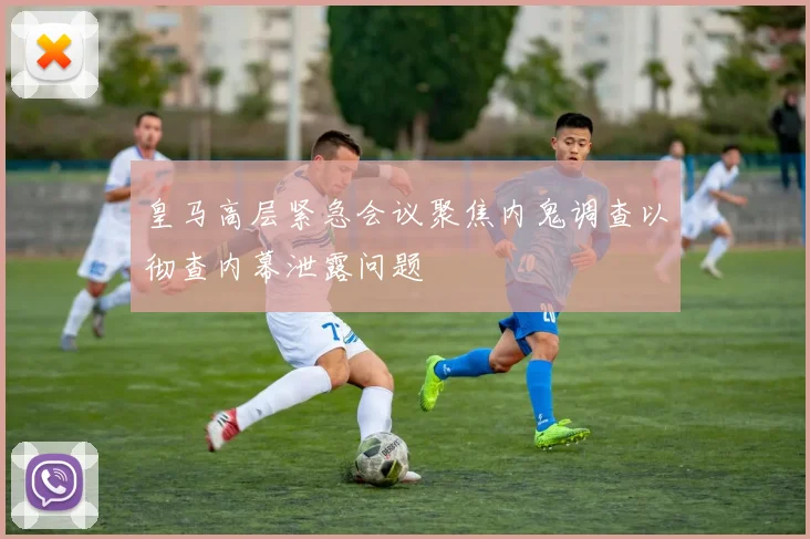皇马高层紧急会议聚焦内鬼调查以彻查内幕泄露问题