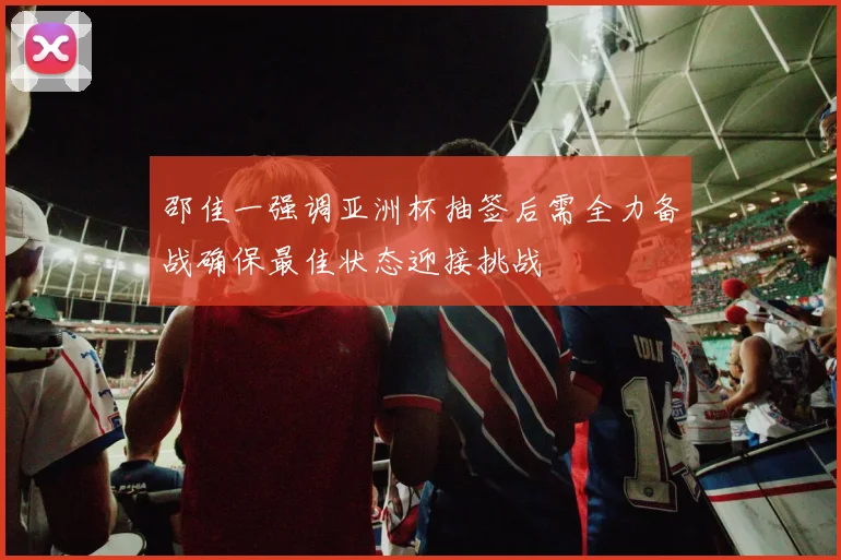 邵佳一强调亚洲杯抽签后需全力备战确保最佳状态迎接挑战