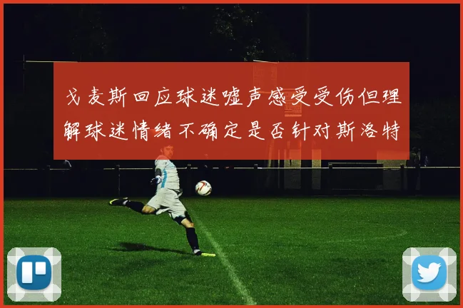 戈麦斯回应球迷嘘声感受受伤但理解球迷情绪不确定是否针对斯洛特